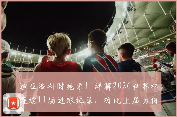 迪亚洛补时绝杀！详解2026世界杯连续11场进球纪录，对比上届为何早早哑火