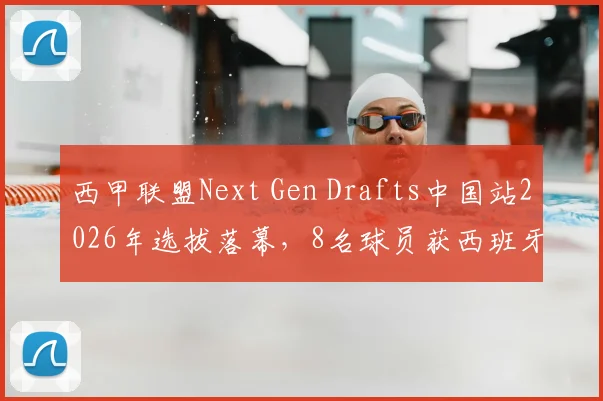 西甲联盟Next Gen Drafts中国站2026年选拔落幕,8名球员获西班牙训练营资格,附参赛条件与未来发展分析