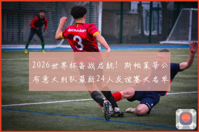 2026世界杯备战启航!斯帕莱蒂公布意大利队最新24人友谊赛大名单,新人老将齐聚