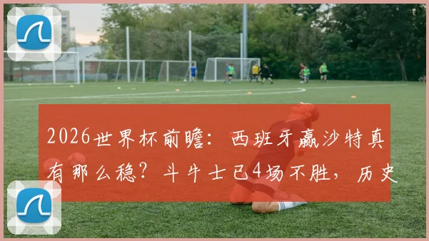 2026世界杯前瞻:西班牙赢沙特真有那么稳?斗牛士已4场不胜,历史性危机浮现