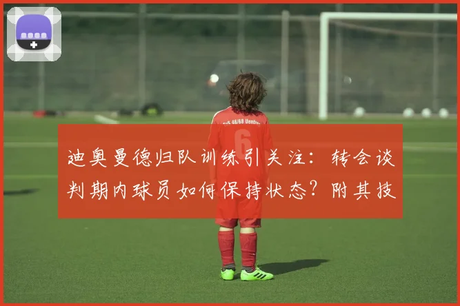 迪奥曼德归队训练引关注：转会谈判期内球员如何保持状态？附其技术特点与阿森纳传闻解析