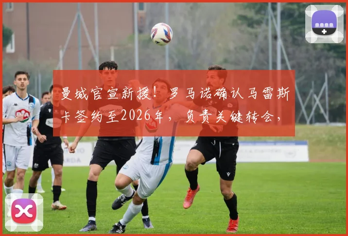曼城官宣新援!罗马诺确认马雷斯卡签约至2026年,负责关键转会,他为何获瓜帅青睐?