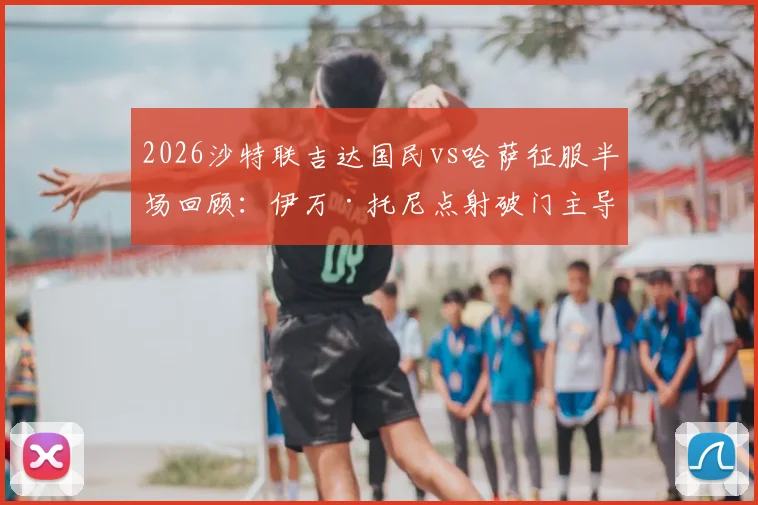 2026沙特联吉达国民vs哈萨征服半场回顾:伊万·托尼点射破门主导局势,1-0领先背后暴露哪些攻防问题?