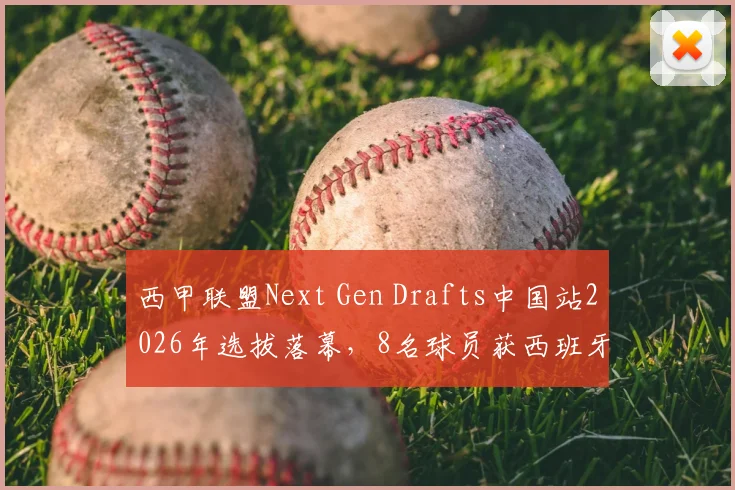西甲联盟Next Gen Drafts中国站2026年选拔落幕，8名球员获西班牙训练营资格，附参赛条件与未来发展分析