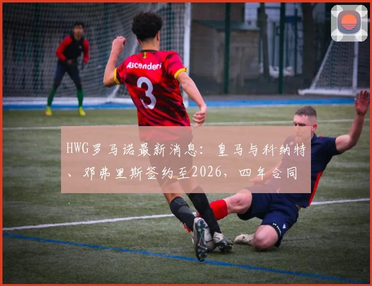 HWG罗马诺最新消息:皇马与科纳特、邓弗里斯签约至2026,四年合同细节解读