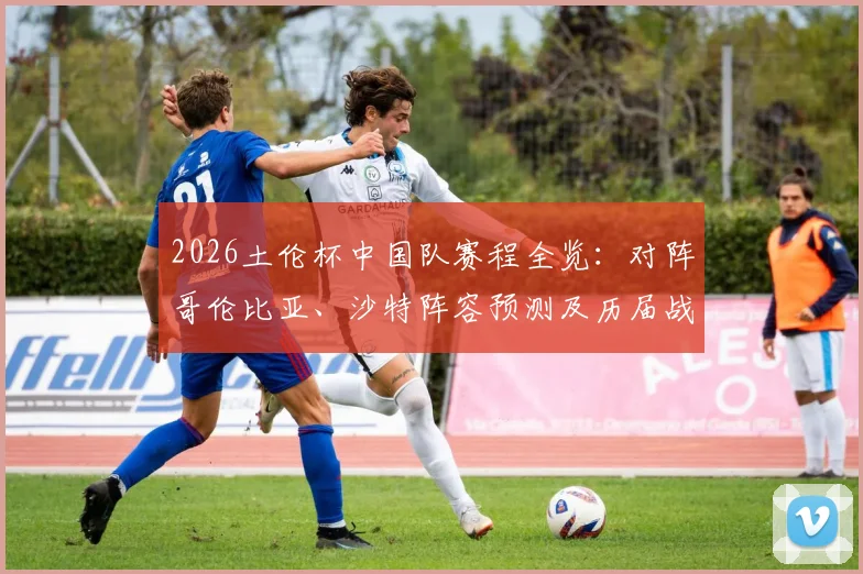2026土伦杯中国队赛程全览：对阵哥伦比亚、沙特阵容预测及历届战绩深度回顾