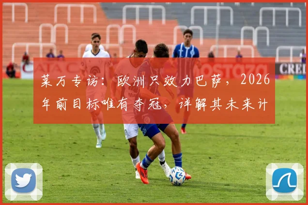 莱万专访:欧洲只效力巴萨,2026年前目标唯有夺冠,详解其未来计划