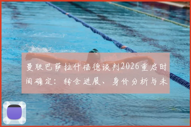 曼联巴萨拉什福德谈判2026重启时间确定：转会进展、身价分析与未来去向深度解读