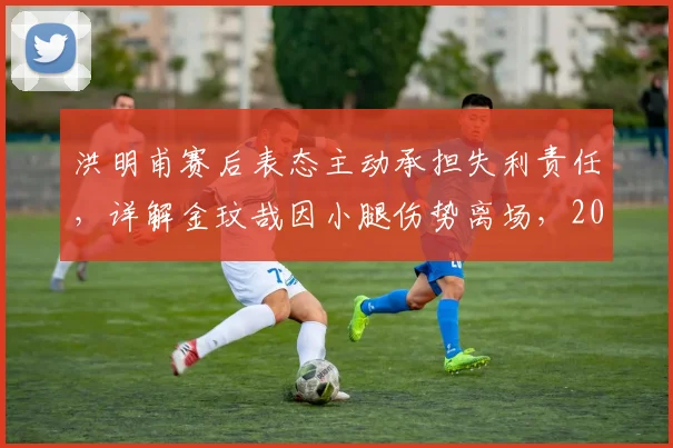 洪明甫赛后表态主动承担失利责任，详解金玟哉因小腿伤势离场，2026年韩国队防线危机分析