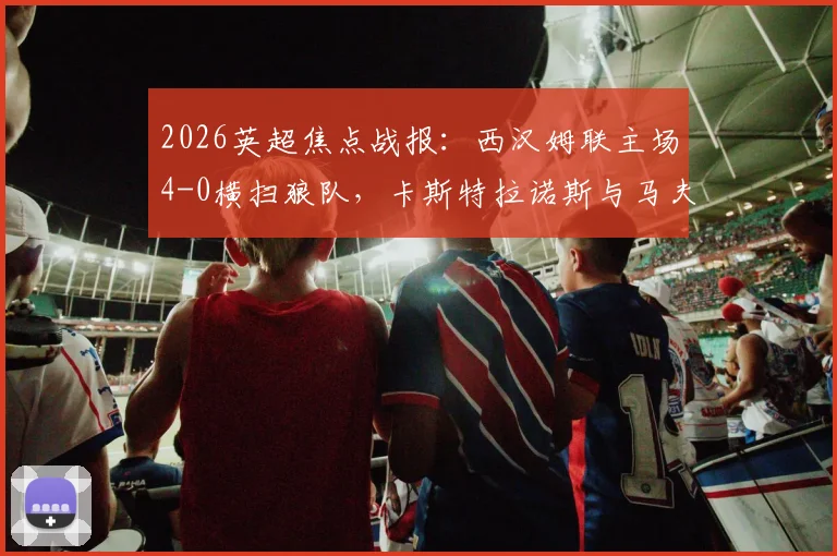 2026英超焦点战报:西汉姆联主场4-0横扫狼队,卡斯特拉诺斯与马夫罗帕诺斯双响建功,附全场关键数据解析