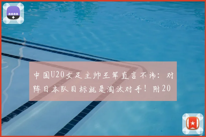 中国U20女足主帅王军直言不讳：对阵日本队目标就是淘汰对手！附2026年U20女足亚洲杯赛程及中国队最新名单解析