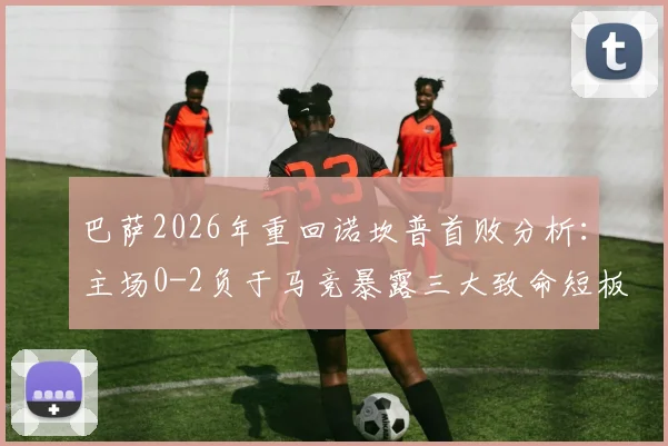 巴萨2026年重回诺坎普首败分析：主场0-2负于马竞暴露三大致命短板，球迷热议为何防线如此脆弱