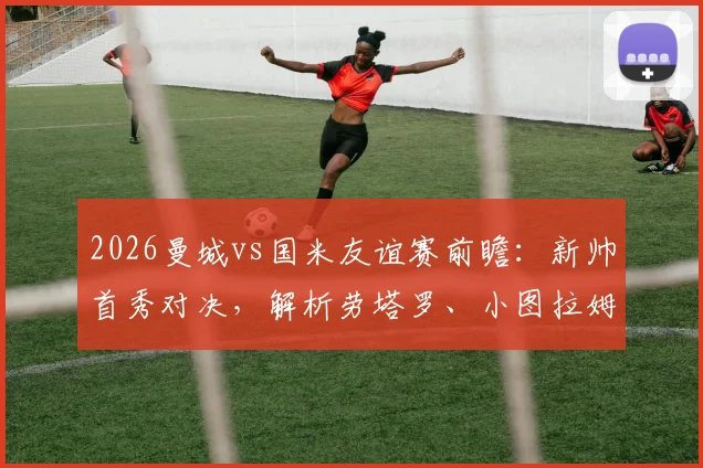 2026曼城vs国米友谊赛前瞻：新帅首秀对决，解析劳塔罗、小图拉姆缺席影响