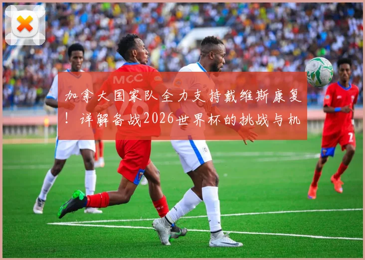 加拿大国家队全力支持戴维斯康复！详解备战2026世界杯的挑战与机遇