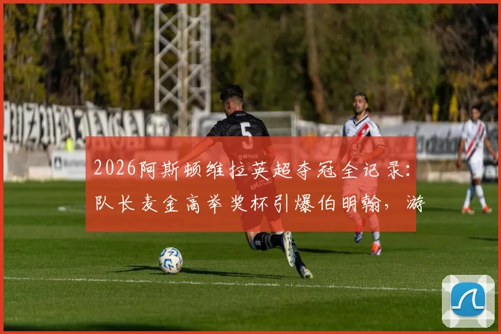 2026阿斯顿维拉英超夺冠全记录:队长麦金高举奖杯引爆伯明翰,游行视频图片合集详解