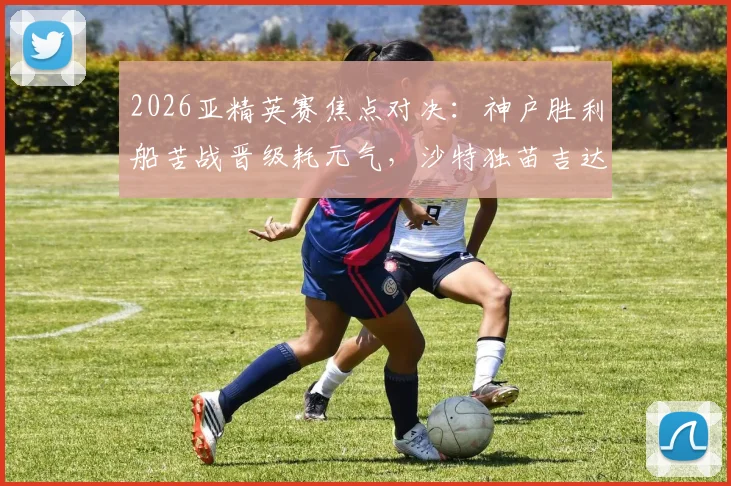 2026亚精英赛焦点对决：神户胜利船苦战晋级耗元气，沙特独苗吉达国民能否趁势突围？