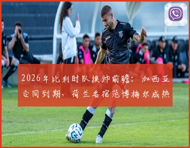 2026年比利时队换帅前瞻：加西亚合同到期，荷兰名宿范博梅尔成热门候选，附详细候选人能力解析