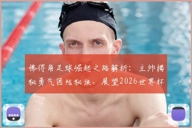 佛得角足球崛起之路解析：主帅揭秘勇气团结秘诀，展望2026世界杯及对战阿根廷心得