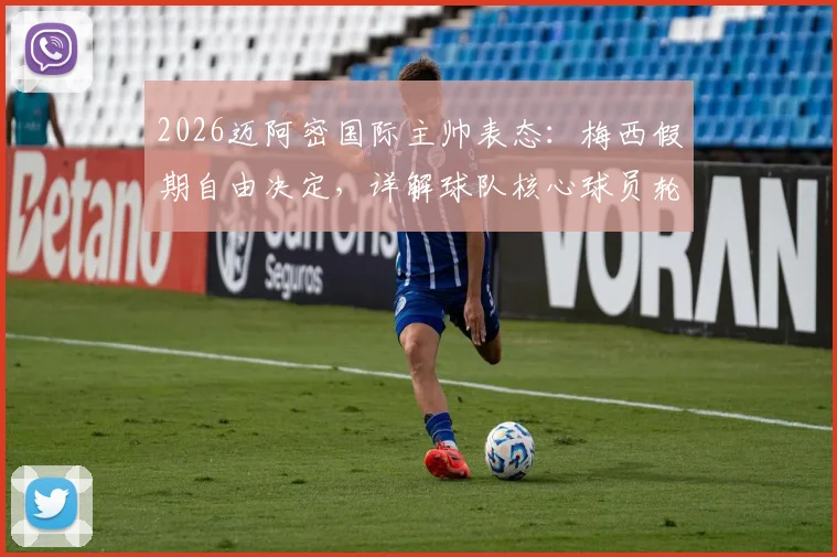 2026迈阿密国际主帅表态：梅西假期自由决定，详解球队核心球员轮换与赛季规划