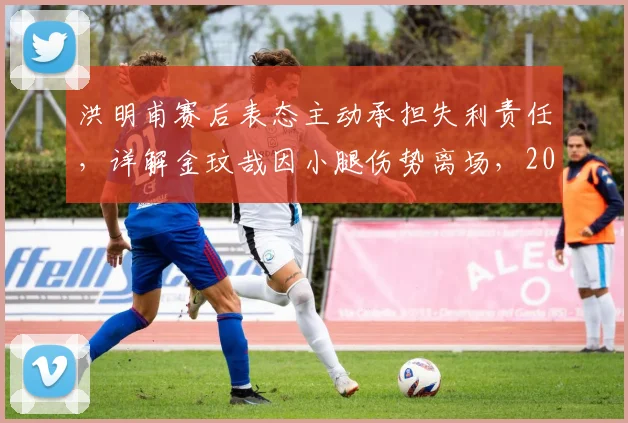 洪明甫赛后表态主动承担失利责任，详解金玟哉因小腿伤势离场，2026年韩国队防线危机分析