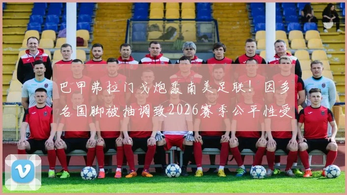 巴甲弗拉门戈炮轰南美足联!因多名国脚被抽调致2026赛季公平性受损,为何联赛赛程拒绝延期?