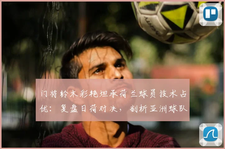 门将铃木彩艳坦承荷兰球员技术占优：复盘日荷对决，剖析亚洲球队应对欧洲技术流的困境与启示