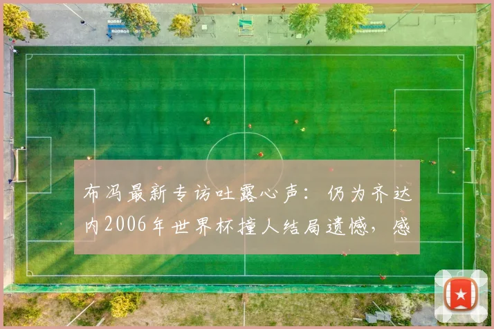 布冯最新专访吐露心声：仍为齐达内2006年世界杯撞人结局遗憾，感叹当今意大利难寻巴乔式天才
