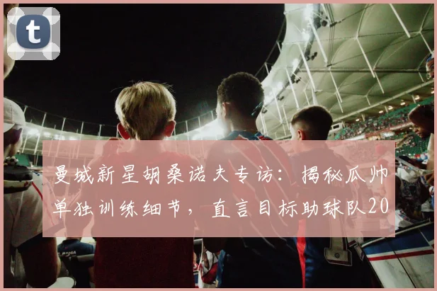 曼城新星胡桑诺夫专访:揭秘瓜帅单独训练细节,直言目标助球队2026年再夺欧冠
