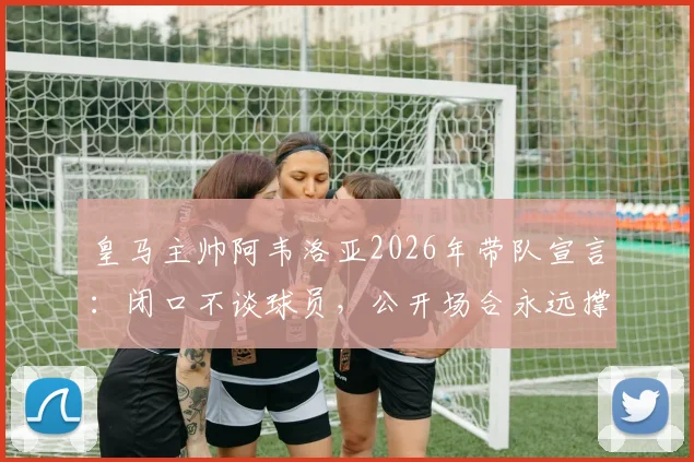 皇马主帅阿韦洛亚2026年带队宣言:闭口不谈球员,公开场合永远撑腰背后的更衣室管理哲学