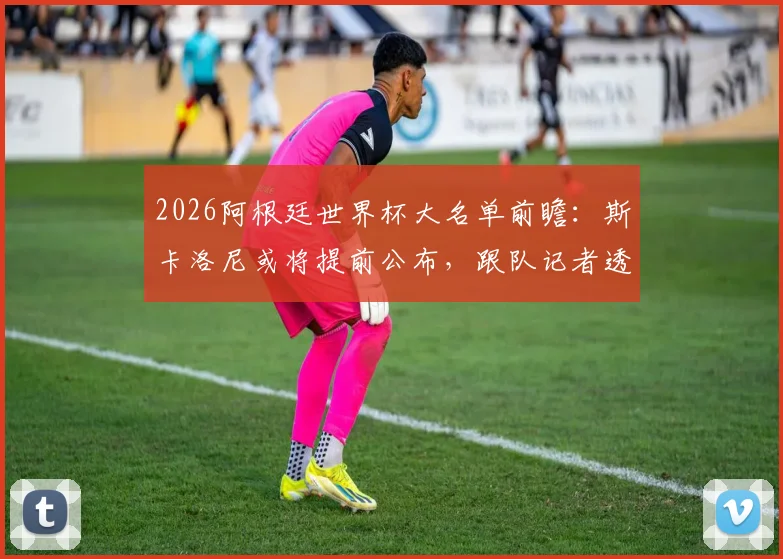 2026阿根廷世界杯大名单前瞻:斯卡洛尼或将提前公布,跟队记者透露最新动态与阵容预测