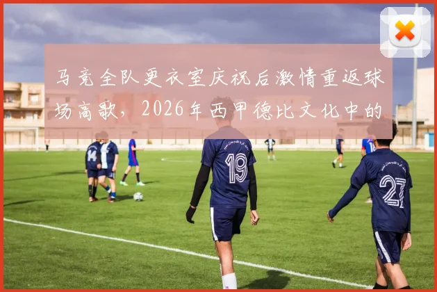 马竞全队更衣室庆祝后激情重返球场高歌,2026年西甲德比文化中的球迷感染力剖析