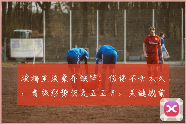 埃梅里谈桑乔缺阵：伤停不会太久，晋级形势仍是五五开，关键战前维拉主帅透露最新动态