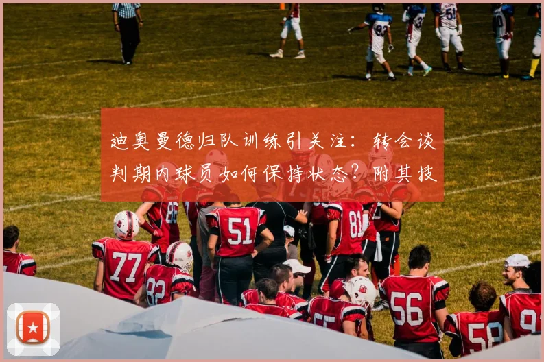 迪奥曼德归队训练引关注:转会谈判期内球员如何保持状态?附其技术特点与阿森纳传闻解析
