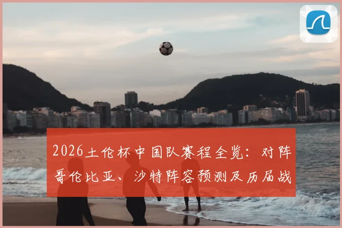 2026土伦杯中国队赛程全览:对阵哥伦比亚、沙特阵容预测及历届战绩深度回顾