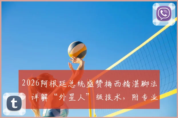 2026阿根廷总统盛赞梅西精湛脚法：详解“外星人”级技术，附专业分析与球迷观点