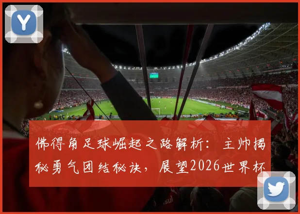 佛得角足球崛起之路解析：主帅揭秘勇气团结秘诀，展望2026世界杯及对战阿根廷心得