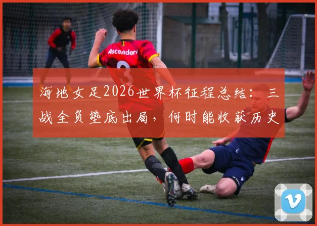 海地女足2026世界杯征程总结:三战全负垫底出局,何时能收获历史首个积分?实力短板与未来展望