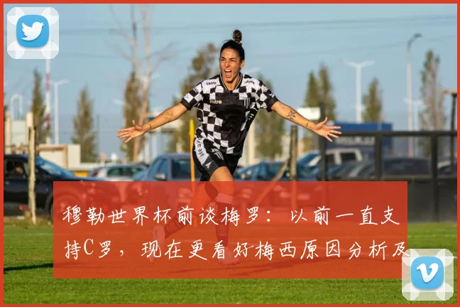 穆勒世界杯前谈梅罗:以前一直支持C罗,现在更看好梅西原因分析及原话解读