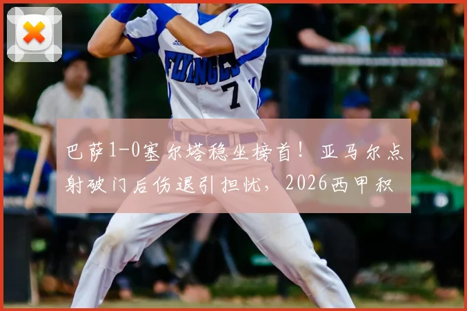 巴萨1-0塞尔塔稳坐榜首!亚马尔点射破门后伤退引担忧,2026西甲积分榜领先9分