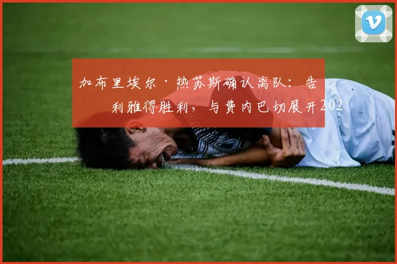 加布里埃尔·热苏斯确认离队:告别利雅得胜利,与费内巴切展开2026转会谈判