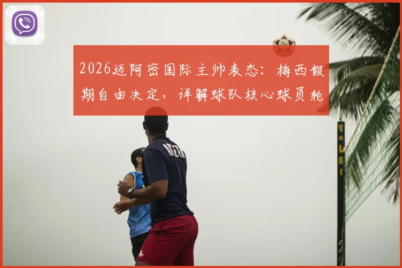 2026迈阿密国际主帅表态:梅西假期自由决定,详解球队核心球员轮换与赛季规划