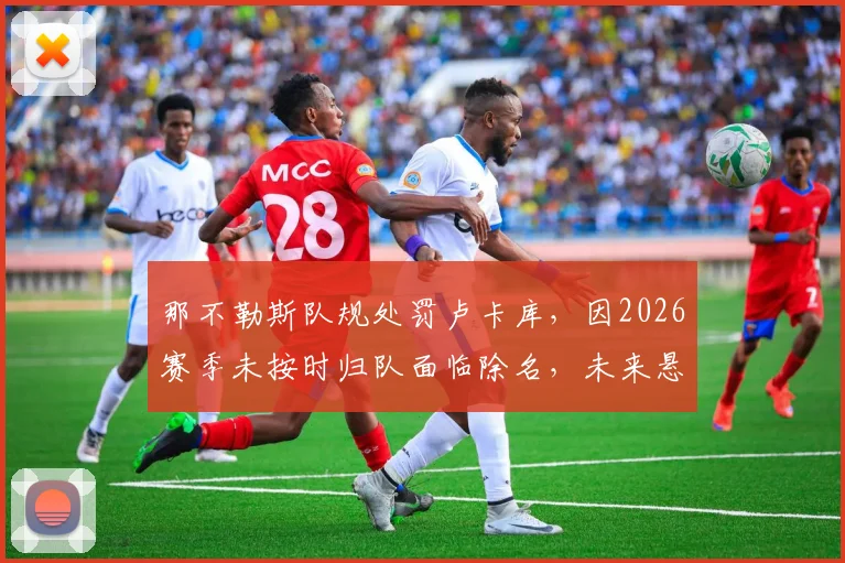 那不勒斯队规处罚卢卡库,因2026赛季未按时归队面临除名,未来悬而未决