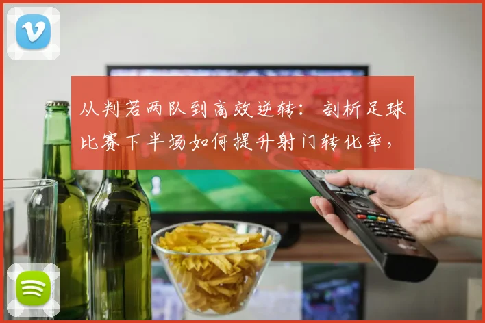 从判若两队到高效逆转：剖析足球比赛下半场如何提升射门转化率，以2026年法国队经典战役为例