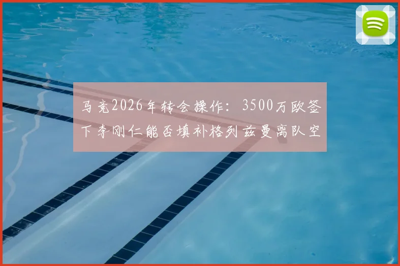 马竞2026年转会操作：3500万欧签下李刚仁能否填补格列兹曼离队空缺？附马卡报权威解析