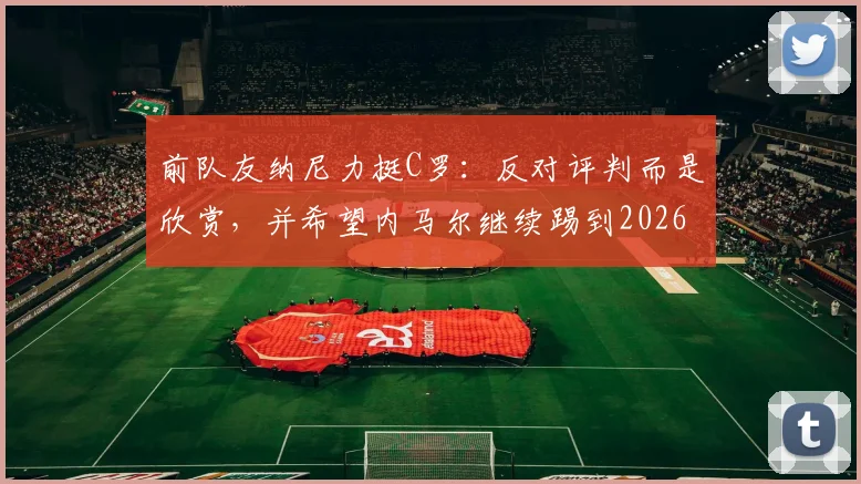 前队友纳尼力挺C罗:反对评判而是欣赏,并希望内马尔继续踢到2026