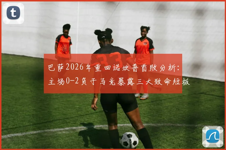 巴萨2026年重回诺坎普首败分析:主场0-2负于马竞暴露三大致命短板,球迷热议为何防线如此脆弱