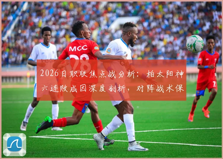 2026日职联焦点战分析：柏太阳神六连败成因深度剖析，对阵战术保守的川崎前锋能否止颓？
