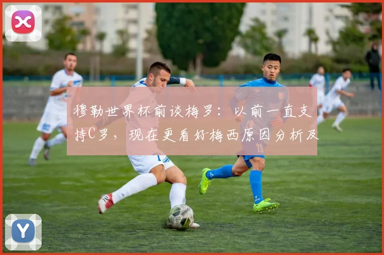 穆勒世界杯前谈梅罗：以前一直支持C罗，现在更看好梅西原因分析及原话解读