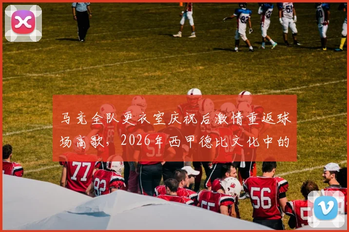 马竞全队更衣室庆祝后激情重返球场高歌，2026年西甲德比文化中的球迷感染力剖析