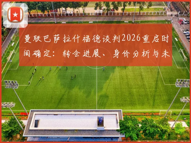 曼联巴萨拉什福德谈判2026重启时间确定:转会进展、身价分析与未来去向深度解读